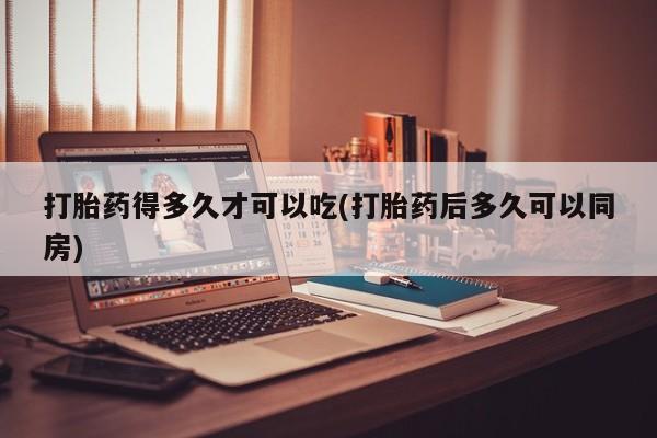 流产药微信买在线下单打胎药得多久才可以吃(打胎药后多久可以同房)