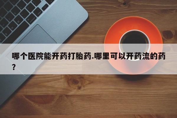 流产药微信买在线下单哪个医院能开药打胎药.哪里可以开药流的药？