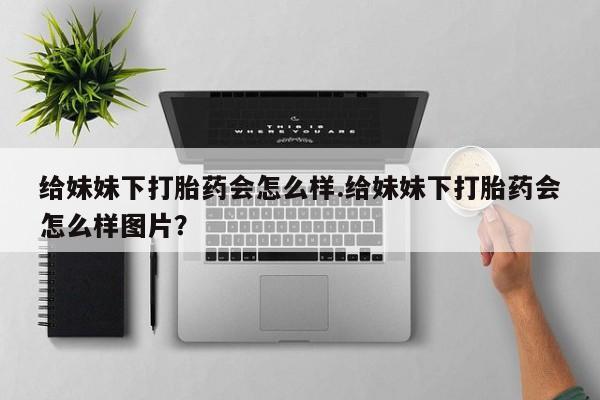 流产药微信买在线下单给妹妹下打胎药会怎么样.给妹妹下打胎药会怎么样图片？