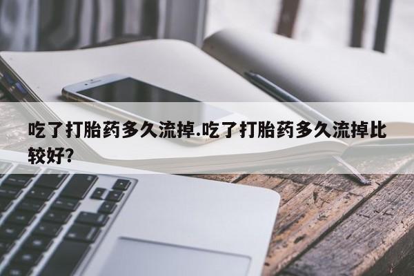 流产药微信买在线下单吃了打胎药多久流掉.吃了打胎药多久流掉比较好？