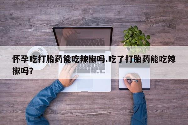 流产药微信买在线下单怀孕吃打胎药能吃辣椒吗.吃了打胎药能吃辣椒吗？