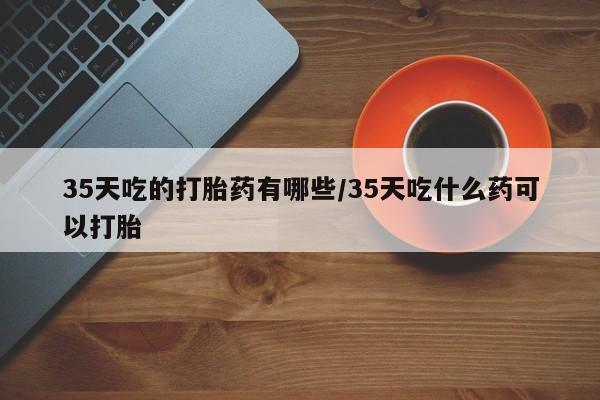 流产药微信买在线下单35天吃的打胎药有哪些/35天吃什么药可以打胎