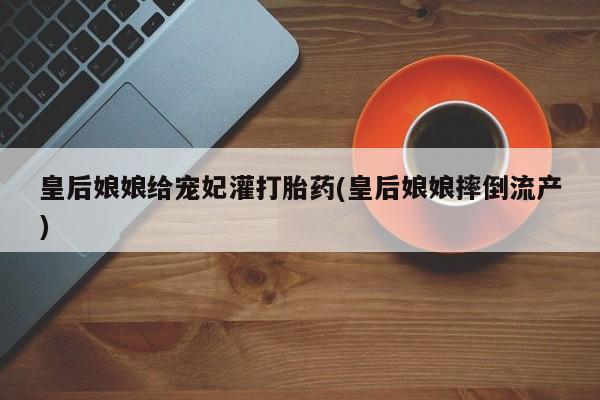 流产药微信买在线下单皇后娘娘给宠妃灌打胎药(皇后娘娘摔倒流产)