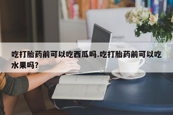 流产药微信买在线下单吃打胎药前可以吃西瓜吗.吃打胎药前可以吃水果吗？