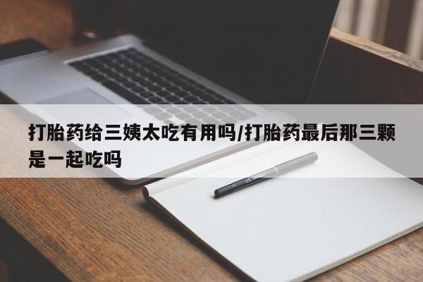 流产药微信买在线下单打胎药给三姨太吃有用吗/打胎药最后那三颗是一起吃吗