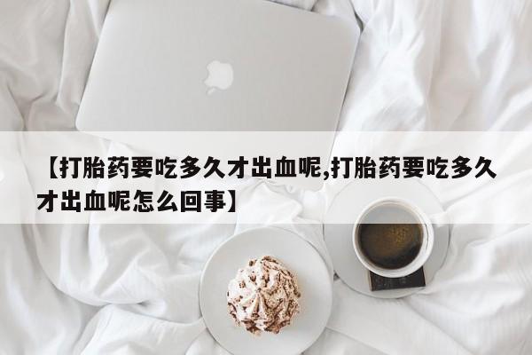 流产药微信买在线下单【打胎药要吃多久才出血呢,打胎药要吃多久才出血呢怎么回事】