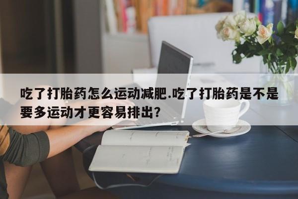 流产药微信买在线下单吃了打胎药怎么运动减肥.吃了打胎药是不是要多运动才更容易排出？