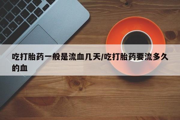 流产药微信买在线下单吃打胎药一般是流血几天/吃打胎药要流多久的血