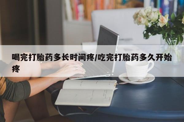 流产药微信买在线下单喝完打胎药多长时间疼/吃完打胎药多久开始疼