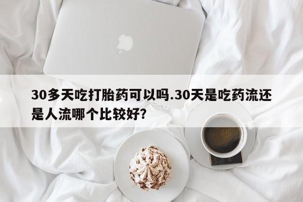 流产药微信买在线下单30多天吃打胎药可以吗.30天是吃药流还是人流哪个比较好？