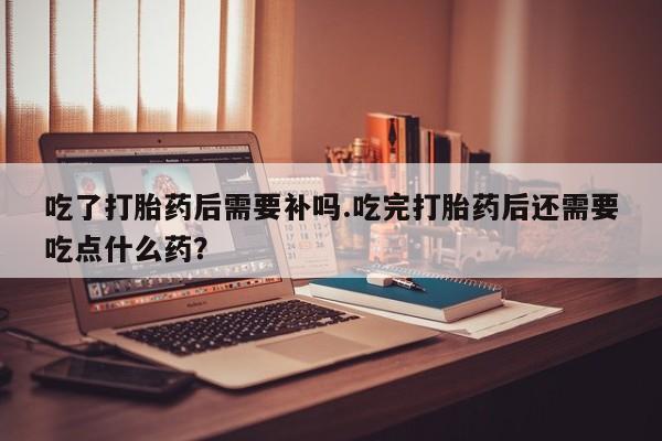 流产药微信买在线下单吃了打胎药后需要补吗.吃完打胎药后还需要吃点什么药？
