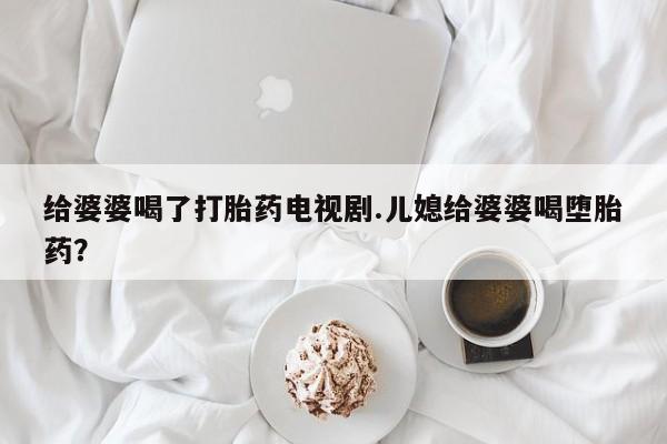 流产药微信买在线下单给婆婆喝了打胎药电视剧.儿媳给婆婆喝堕胎药？