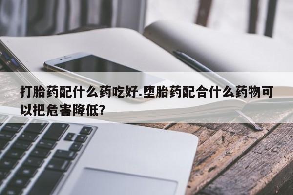 流产药微信买在线下单打胎药配什么药吃好.堕胎药配合什么药物可以把危害降低？
