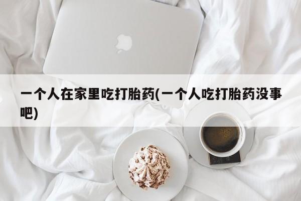 流产药微信买在线下单一个人在家里吃打胎药(一个人吃打胎药没事吧)