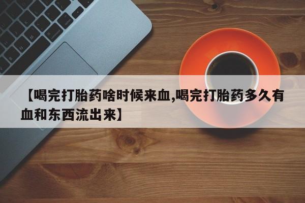 流产药微信买在线下单【喝完打胎药啥时候来血,喝完打胎药多久有血和东西流出来】