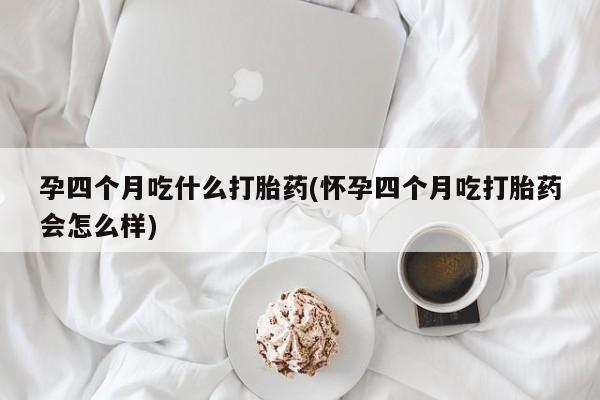 流产药微信买在线下单孕四个月吃什么打胎药(怀孕四个月吃打胎药会怎么样)