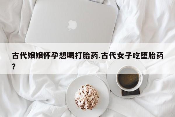 流产药微信买在线下单古代娘娘怀孕想喝打胎药.古代女子吃堕胎药？