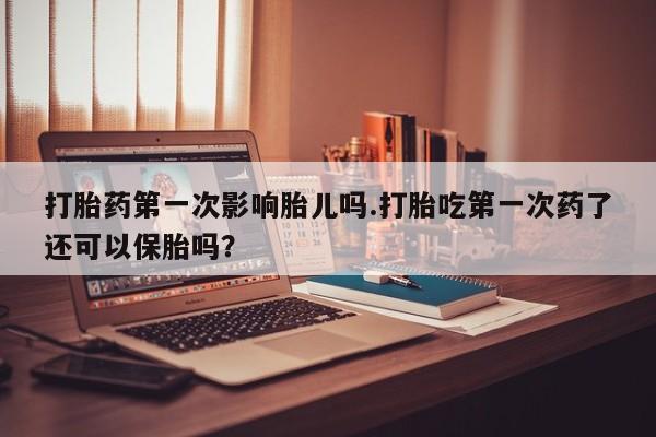 流产药微信买在线下单打胎药第一次影响胎儿吗.打胎吃第一次药了还可以保胎吗？
