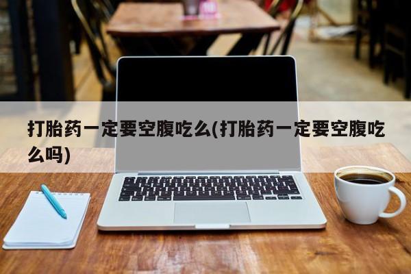 流产药微信买在线下单打胎药一定要空腹吃么(打胎药一定要空腹吃么吗)