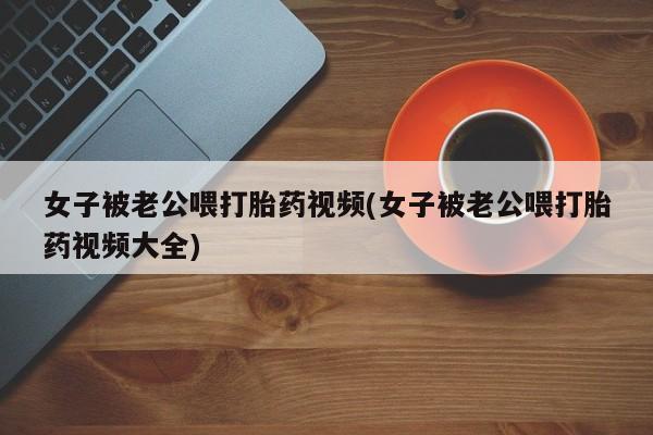 流产药微信买在线下单女子被老公喂打胎药视频(女子被老公喂打胎药视频大全)