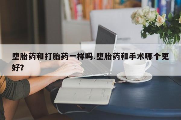 流产药微信买在线下单堕胎药和打胎药一样吗.堕胎药和手术哪个更好？