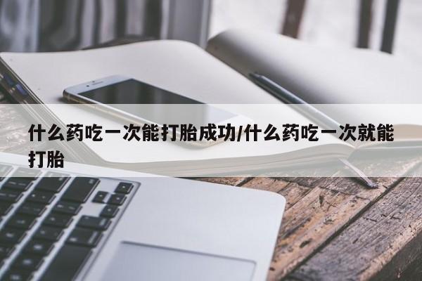 流产药微信买在线下单什么药吃一次能打胎成功/什么药吃一次就能打胎