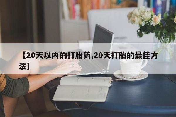 流产药微信买在线下单【20天以内的打胎药,20天打胎的最佳方法】