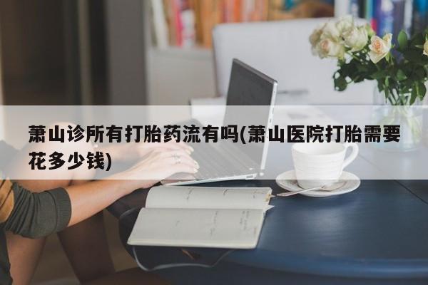 流产药微信买在线下单萧山诊所有打胎药流有吗(萧山医院打胎需要花多少钱)