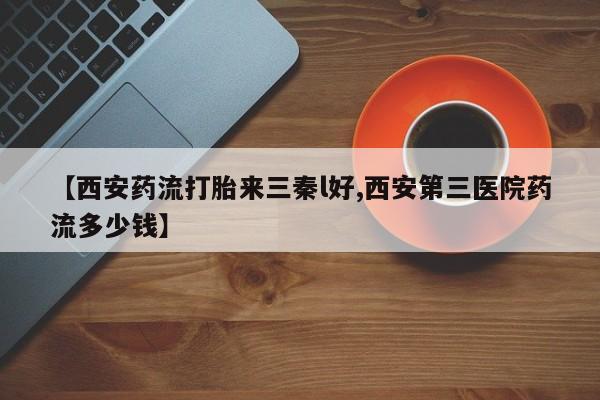 流产药微信买在线下单【西安药流打胎来三秦l好,西安第三医院药流多少钱】