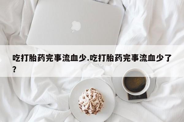 流产药微信买在线下单吃打胎药完事流血少.吃打胎药完事流血少了？