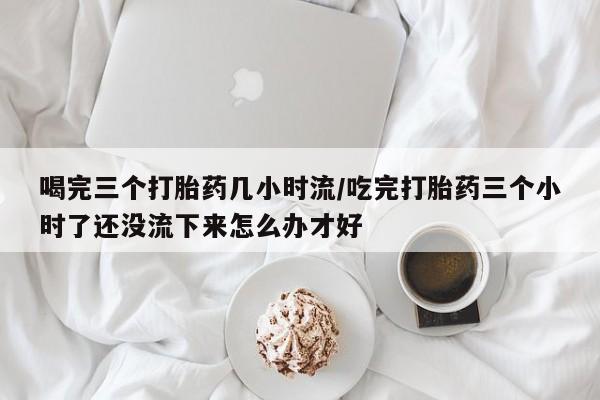 流产药微信买在线下单喝完三个打胎药几小时流/吃完打胎药三个小时了还没流下来怎么办才好