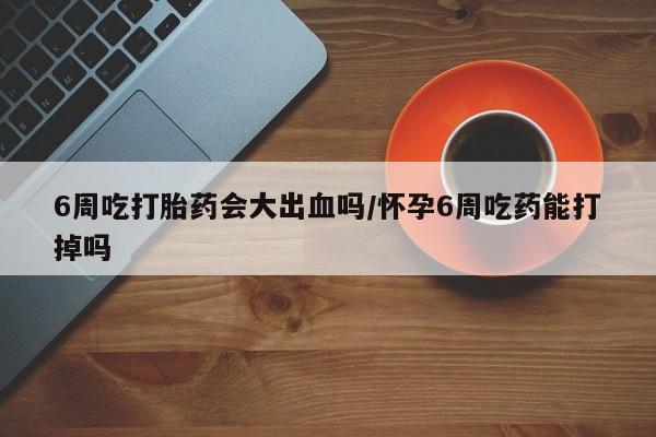 流产药微信买在线下单6周吃打胎药会大出血吗/怀孕6周吃药能打掉吗