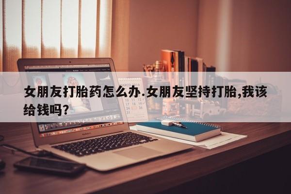 流产药微信买在线下单女朋友打胎药怎么办.女朋友坚持打胎,我该给钱吗？