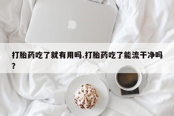流产药微信买在线下单打胎药吃了就有用吗.打胎药吃了能流干净吗？