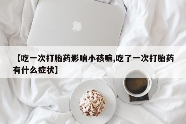 流产药微信买在线下单【吃一次打胎药影响小孩嘛,吃了一次打胎药有什么症状】