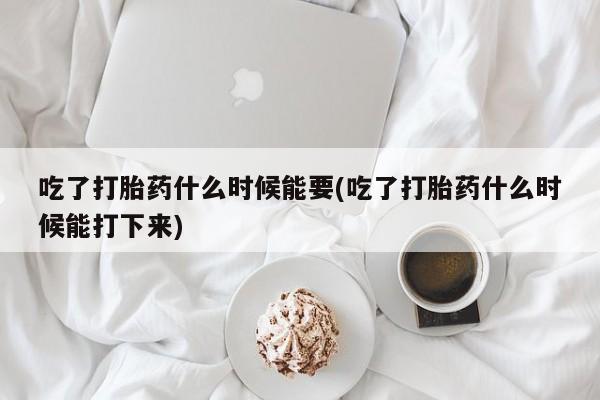 流产药微信买在线下单吃了打胎药什么时候能要(吃了打胎药什么时候能打下来)