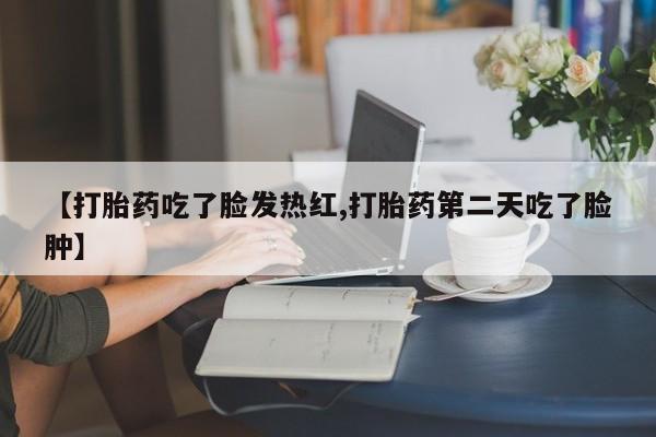 流产药微信买在线下单【打胎药吃了脸发热红,打胎药第二天吃了脸肿】