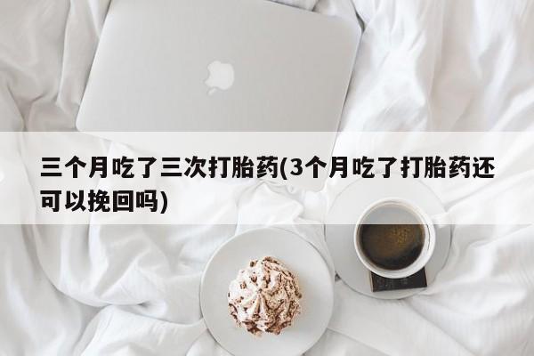 流产药微信买在线下单三个月吃了三次打胎药(3个月吃了打胎药还可以挽回吗)