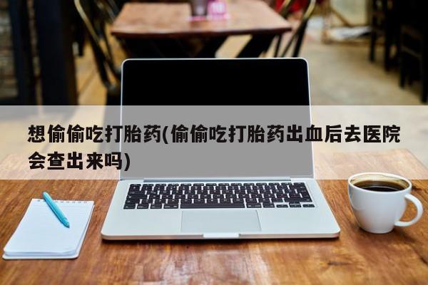 流产药微信买在线下单想偷偷吃打胎药(偷偷吃打胎药出血后去医院会查出来吗)