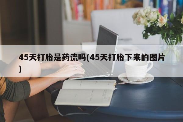 流产药微信买在线下单45天打胎是药流吗(45天打胎下来的图片)