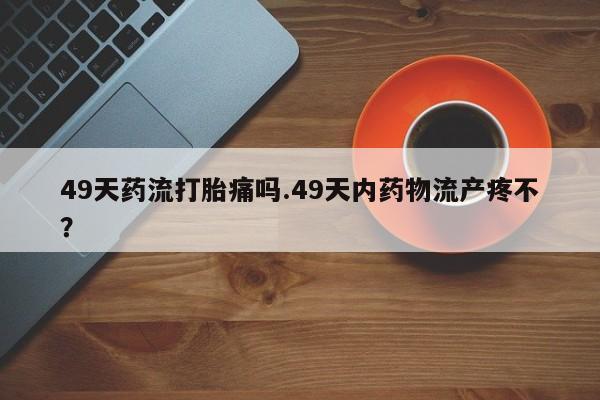流产药微信买在线下单49天药流打胎痛吗.49天内药物流产疼不?