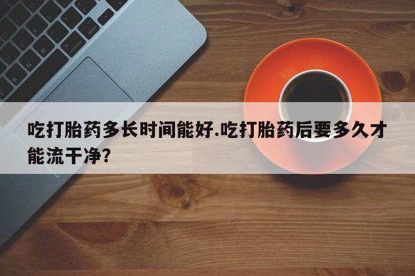 流产药微信买在线下单吃打胎药多长时间能好.吃打胎药后要多久才能流干净？