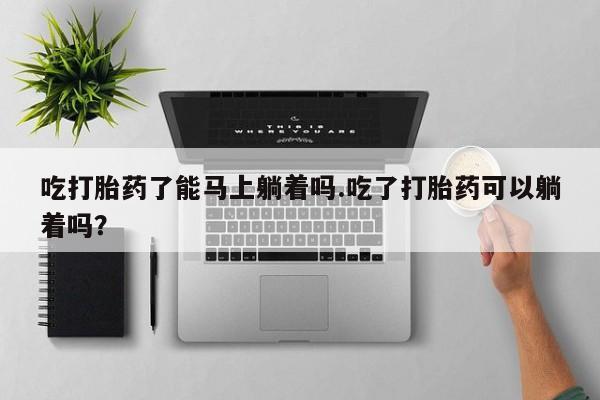 流产药微信买在线下单吃打胎药了能马上躺着吗.吃了打胎药可以躺着吗？