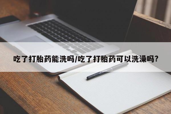 流产药微信买在线下单吃了打胎药能洗吗/吃了打胎药可以洗澡吗?