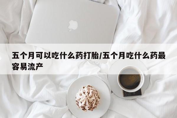 流产药微信买在线下单五个月可以吃什么药打胎/五个月吃什么药最容易流产