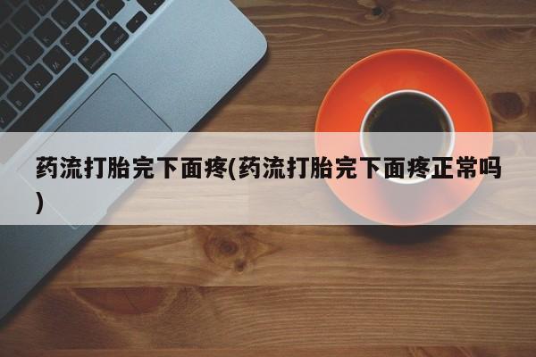 流产药微信买在线下单药流打胎完下面疼(药流打胎完下面疼正常吗)