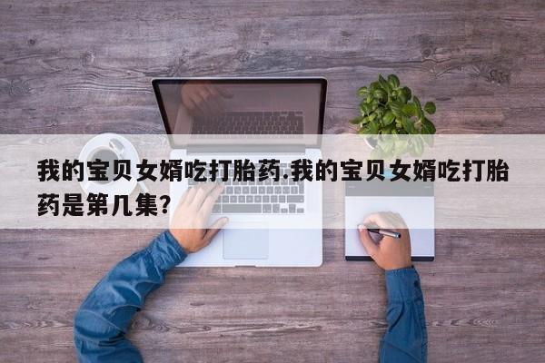 流产药微信买在线下单我的宝贝女婿吃打胎药.我的宝贝女婿吃打胎药是第几集？