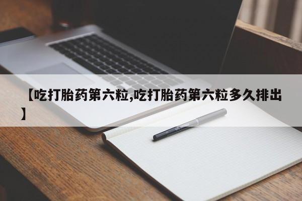 流产药微信买在线下单【吃打胎药第六粒,吃打胎药第六粒多久排出】