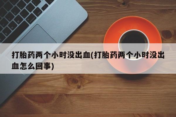 流产药微信买在线下单打胎药两个小时没出血(打胎药两个小时没出血怎么回事)