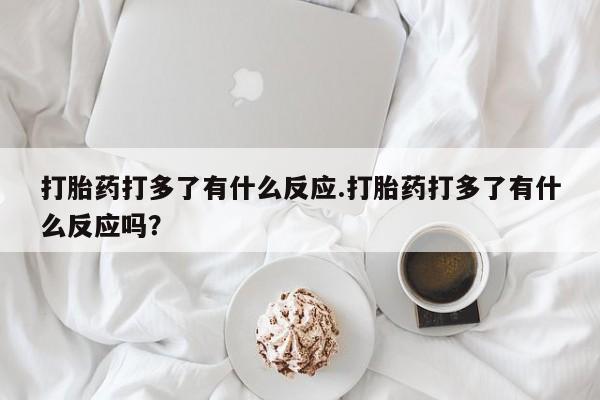 流产药微信买在线下单打胎药打多了有什么反应.打胎药打多了有什么反应吗？